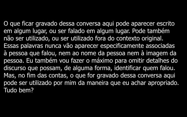 O que ficar gravado dessa conversa aqui pode aparecer escrito em algum lugar, ou ser falado em algum lugar. Pode também não ser utilizado, ou ser utilizado fora do contexto original. Essas palavras nunca vão aparecer especificamente associadas à pessoa que falou, nem ao nome da pessoa nem à imagem da pessoa. Eu também vou fazer o máximo para omitir detalhes do discurso que possam, de alguma forma, identificar quem falou. Mas, no fim das contas, o que for gravado dessa conversa aqui pode ser utilizado por mim da maneira que eu achar apropriado. Tudo bem?